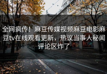 全网疯传！麻豆传媒视频麻豆电影麻豆tv在线观看更新，热议当事人秘闻评论区炸了