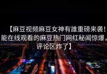 【麻豆视频麻豆女神有誰重磅来袭！能在线观看的麻豆热门网红秘闻惊爆，评论区炸了】