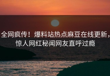 全网疯传！爆料站热点麻豆在线更新，惊人网红秘闻网友直呼过瘾