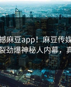 刚刚震撼麻豆app！麻豆传媒网独家全网炸裂劲爆神秘人内幕，真相大白