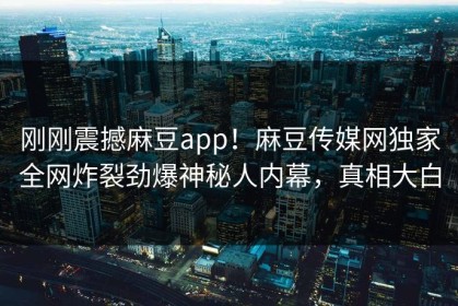 刚刚震撼麻豆app！麻豆传媒网独家全网炸裂劲爆神秘人内幕，真相大白