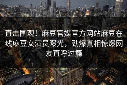 直击围观！麻豆官媒官方网站麻豆在线麻豆女演员曝光，劲爆真相惊爆网友直呼过瘾