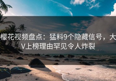 樱花视频盘点：猛料9个隐藏信号，大V上榜理由罕见令人炸裂