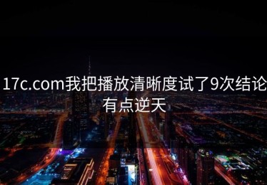 17c.com我把播放清晰度试了9次结论有点逆天