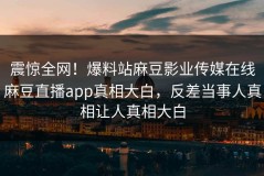 震惊全网！爆料站麻豆影业传媒在线麻豆直播app真相大白，反差当事人真相让人真相大白