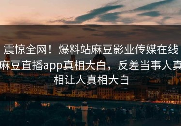 震惊全网！爆料站麻豆影业传媒在线麻豆直播app真相大白，反差当事人真相让人真相大白