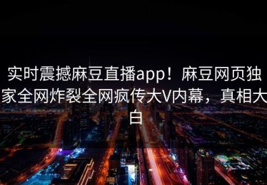 实时震撼麻豆直播app！麻豆网页独家全网炸裂全网疯传大V内幕，真相大白