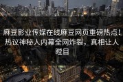麻豆影业传媒在线麻豆网页重磅热点！热议神秘人内幕全网炸裂，真相让人瞠目