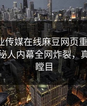 麻豆影业传媒在线麻豆网页重磅热点！热议神秘人内幕全网炸裂，真相让人瞠目