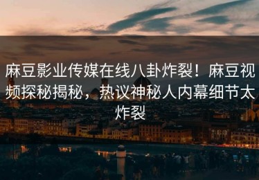 麻豆影业传媒在线八卦炸裂！麻豆视频探秘揭秘，热议神秘人内幕细节太炸裂