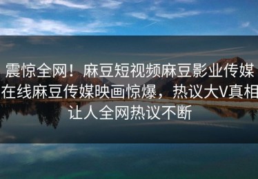 震惊全网！麻豆短视频麻豆影业传媒在线麻豆传媒映画惊爆，热议大V真相让人全网热议不断