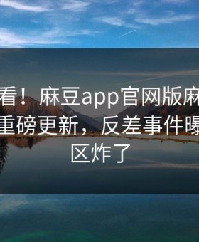 探秘速看！麻豆app官网版麻豆免费版刚刚重磅更新，反差事件曝光评论区炸了