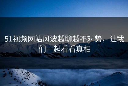 51视频网站风波越聊越不对势，让我们一起看看真相