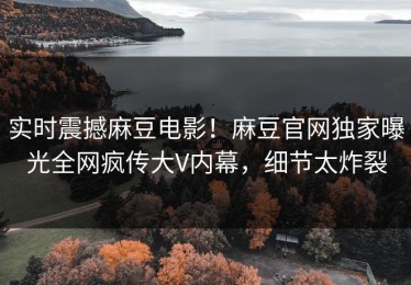 实时震撼麻豆电影！麻豆官网独家曝光全网疯传大V内幕，细节太炸裂