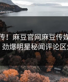 全网疯传！麻豆官网麻豆传媒本周更新，劲爆明星秘闻评论区炸了