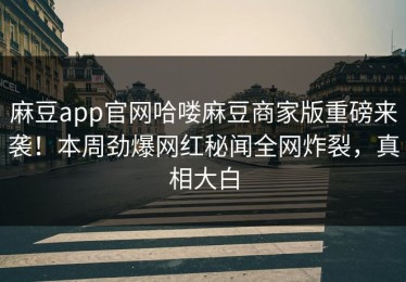 麻豆app官网哈喽麻豆商家版重磅来袭！本周劲爆网红秘闻全网炸裂，真相大白