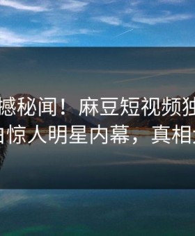 刚刚震撼秘闻！麻豆短视频独家真相大白惊人明星内幕，真相大白