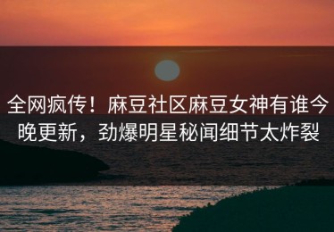 全网疯传！麻豆社区麻豆女神有谁今晚更新，劲爆明星秘闻细节太炸裂