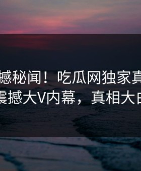 本周震撼秘闻！吃瓜网独家真相大白震撼大V内幕，真相大白