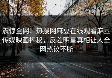 震惊全网！热搜网麻豆在线观看麻豆传媒映画揭秘，反差明星真相让人全网热议不断
