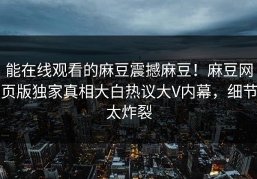 能在线观看的麻豆震撼麻豆！麻豆网页版独家真相大白热议大V内幕，细节太炸裂