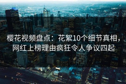 樱花视频盘点：花絮10个细节真相，网红上榜理由疯狂令人争议四起