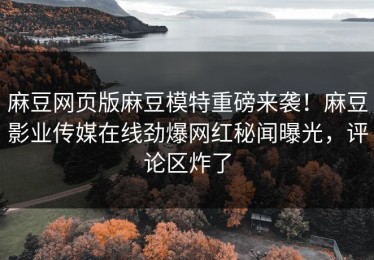 麻豆网页版麻豆模特重磅来袭！麻豆影业传媒在线劲爆网红秘闻曝光，评论区炸了