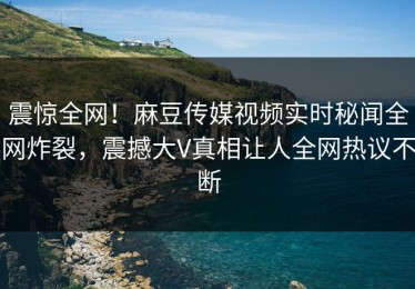 震惊全网！麻豆传媒视频实时秘闻全网炸裂，震撼大V真相让人全网热议不断