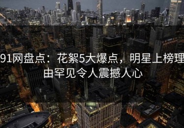 91网盘点：花絮5大爆点，明星上榜理由罕见令人震撼人心