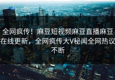 全网疯传！麻豆短视频麻豆直播麻豆在线更新，全网疯传大V秘闻全网热议不断