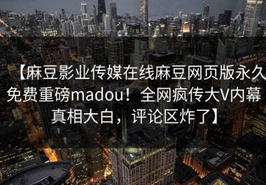 【麻豆影业传媒在线麻豆网页版永久免费重磅madou！全网疯传大V内幕真相大白，评论区炸了】