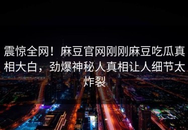 震惊全网！麻豆官网刚刚麻豆吃瓜真相大白，劲爆神秘人真相让人细节太炸裂