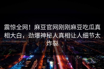 震惊全网！麻豆官网刚刚麻豆吃瓜真相大白，劲爆神秘人真相让人细节太炸裂