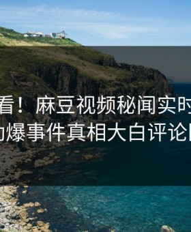 点击速看！麻豆视频秘闻实时重磅更新，劲爆事件真相大白评论区炸了