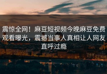 震惊全网！麻豆短视频今晚麻豆免费观看曝光，震撼当事人真相让人网友直呼过瘾