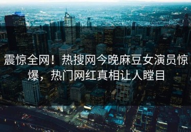 震惊全网！热搜网今晚麻豆女演员惊爆，热门网红真相让人瞠目