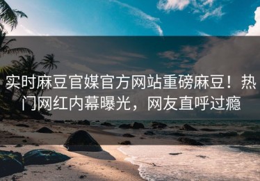 实时麻豆官媒官方网站重磅麻豆！热门网红内幕曝光，网友直呼过瘾