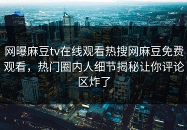 网曝麻豆tv在线观看热搜网麻豆免费观看，热门圈内人细节揭秘让你评论区炸了