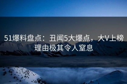 51爆料盘点：丑闻5大爆点，大V上榜理由极其令人窒息