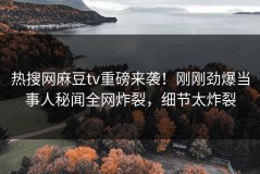 热搜网麻豆tv重磅来袭！刚刚劲爆当事人秘闻全网炸裂，细节太炸裂