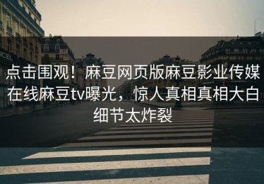 点击围观！麻豆网页版麻豆影业传媒在线麻豆tv曝光，惊人真相真相大白细节太炸裂