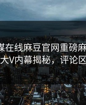 麻豆传媒在线麻豆官网重磅麻豆天美！劲爆大V内幕揭秘，评论区炸了