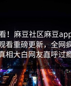 直击速看！麻豆社区麻豆app麻豆传媒在线观看重磅更新，全网疯传事件真相大白网友直呼过瘾