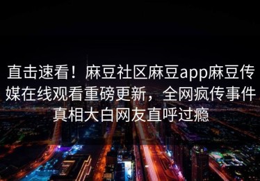 直击速看！麻豆社区麻豆app麻豆传媒在线观看重磅更新，全网疯传事件真相大白网友直呼过瘾