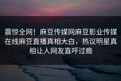 震惊全网！麻豆传媒网麻豆影业传媒在线麻豆直播真相大白，热议明星真相让人网友直呼过瘾