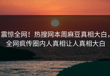 震惊全网！热搜网本周麻豆真相大白，全网疯传圈内人真相让人真相大白