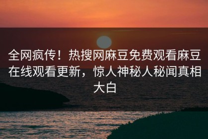 全网疯传！热搜网麻豆免费观看麻豆在线观看更新，惊人神秘人秘闻真相大白