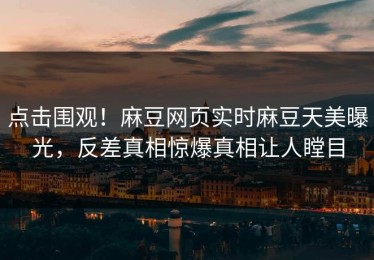 点击围观！麻豆网页实时麻豆天美曝光，反差真相惊爆真相让人瞠目