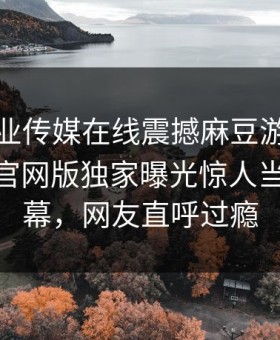 麻豆影业传媒在线震撼麻豆游戏！麻豆app官网版独家曝光惊人当事人内幕，网友直呼过瘾