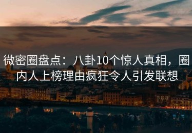微密圈盘点：八卦10个惊人真相，圈内人上榜理由疯狂令人引发联想